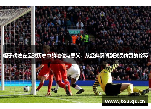 帽子戏法在足球历史中的地位与意义:从经典瞬间到球员传奇的诠释 帽子戏法在足球历史中的地位与意义:从经典瞬间到球员传奇的诠释